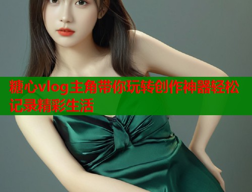 糖心vlog主角带你玩转创作神器轻松记录精彩生活