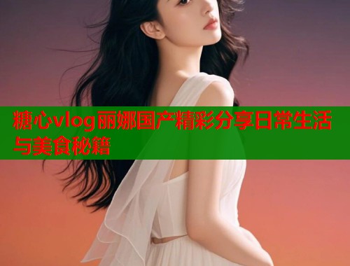 糖心vlog丽娜国产精彩分享日常生活与美食秘籍