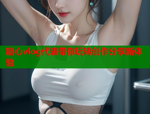 糖心vlog代表带你玩转创作分享新体验