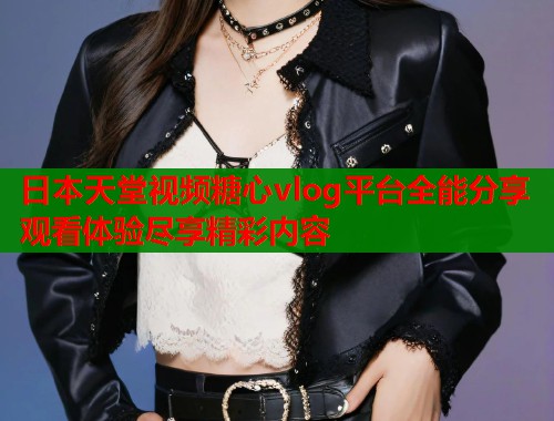 日本天堂视频糖心vlog平台全能分享观看体验尽享精彩内容