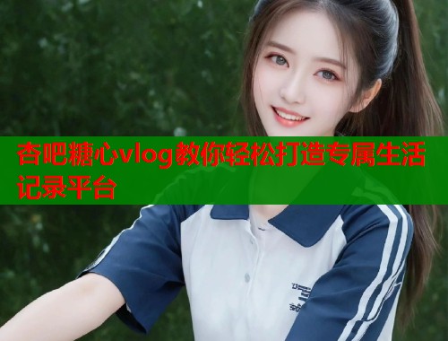 杏吧糖心vlog教你轻松打造专属生活记录平台