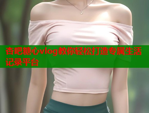 杏吧糖心vlog教你轻松打造专属生活记录平台