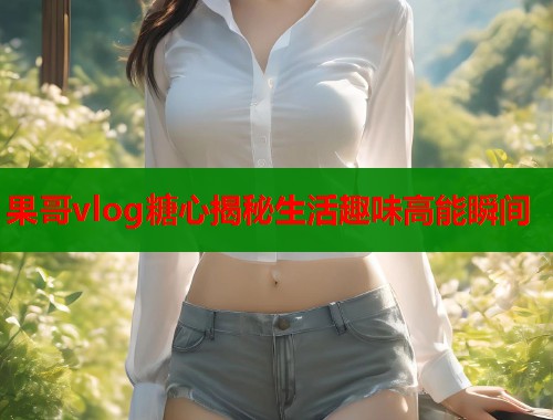 果哥vlog糖心揭秘生活趣味高能瞬间