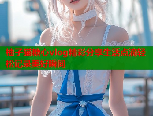 柚子猫糖心vlog精彩分享生活点滴轻松记录美好瞬间
