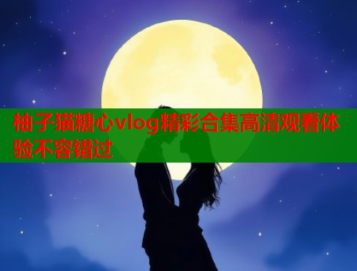 柚子猫糖心vlog精彩合集高清观看体验不容错过