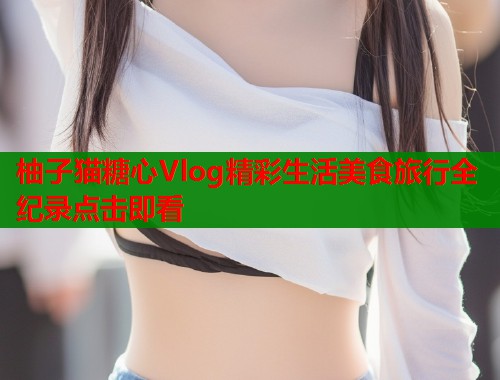 柚子猫糖心Vlog精彩生活美食旅行全纪录点击即看