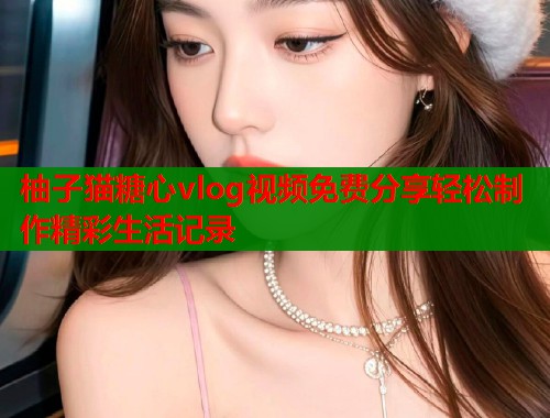 柚子猫糖心vlog视频免费分享轻松制作精彩生活记录