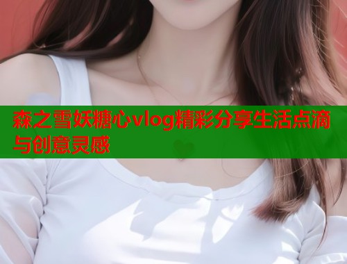 森之雪妖糖心vlog精彩分享生活点滴与创意灵感