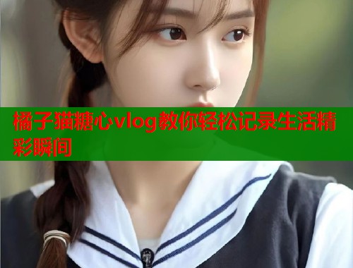 橘子猫糖心vlog教你轻松记录生活精彩瞬间