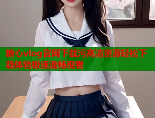 糖心vlog官网下载污高清资源轻松下载体验极速流畅观看