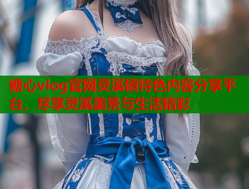 糖心vlog官网灵溪镇特色内容分享平台，尽享灵溪美景与生活精彩