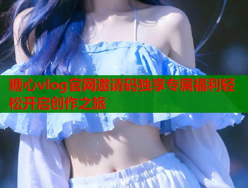 糖心vlog官网邀请码独享专属福利轻松开启创作之旅