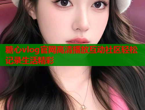糖心vlog官网高清播放互动社区轻松记录生活精彩
