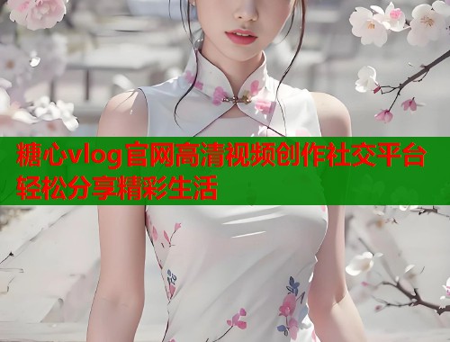 糖心vlog官网高清视频创作社交平台轻松分享精彩生活