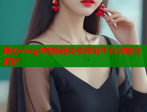 糖心vlog0兑换码免费领取平台功能全解析