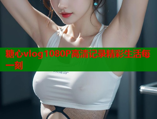 糖心vlog1080P高清记录精彩生活每一刻
