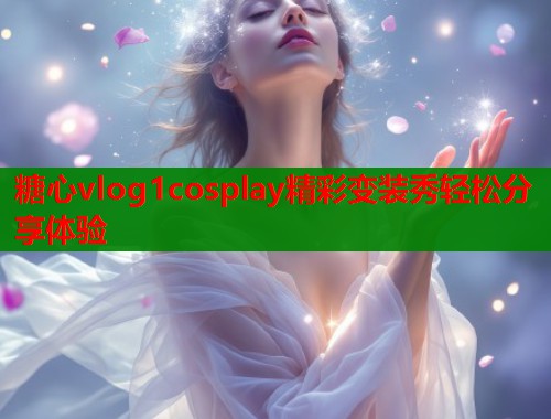 糖心vlog1cosplay精彩变装秀轻松分享体验