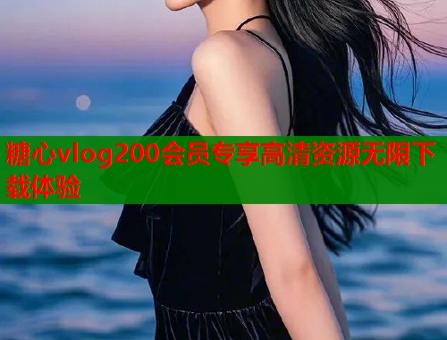 糖心vlog200会员专享高清资源无限下载体验