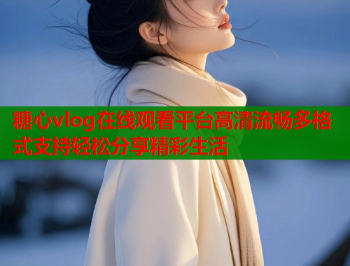 糖心vlog在线观看平台高清流畅多格式支持轻松分享精彩生活
