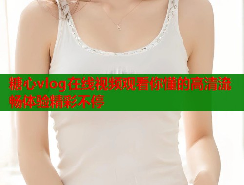 糖心vlog在线视频观看你懂的高清流畅体验精彩不停