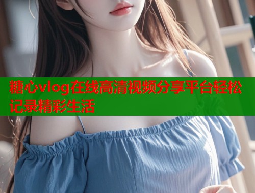 糖心vlog在线高清视频分享平台轻松记录精彩生活