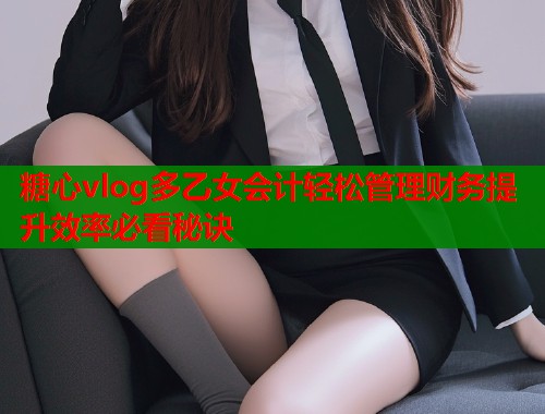 糖心vlog多乙女会计轻松管理财务提升效率必看秘诀
