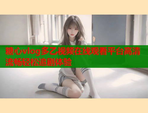 糖心vlog多乙视频在线观看平台高清流畅轻松追剧体验