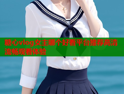 糖心vlog女主哪个好看平台推荐高清流畅观看体验