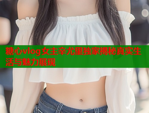 糖心vlog女主辛尤里独家揭秘真实生活与魅力展现
