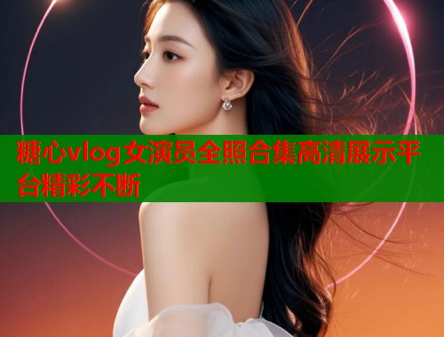 糖心vlog女演员全照合集高清展示平台精彩不断
