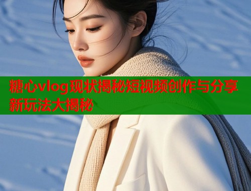 糖心vlog现状揭秘短视频创作与分享新玩法大揭秘