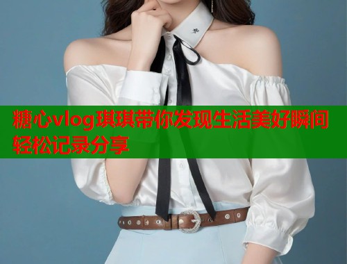 糖心vlog琪琪带你发现生活美好瞬间轻松记录分享