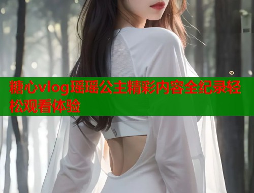 糖心vlog瑶瑶公主精彩内容全纪录轻松观看体验