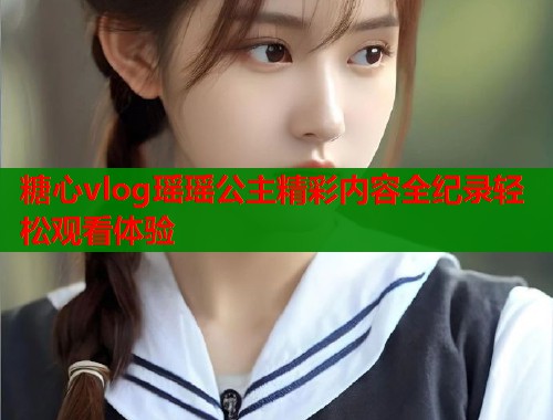 糖心vlog瑶瑶公主精彩内容全纪录轻松观看体验