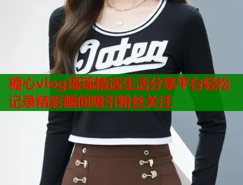 糖心vlog瑶瑶精选生活分享平台轻松记录精彩瞬间吸引粉丝关注