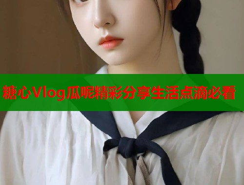 糖心Vlog瓜呢精彩分享生活点滴必看