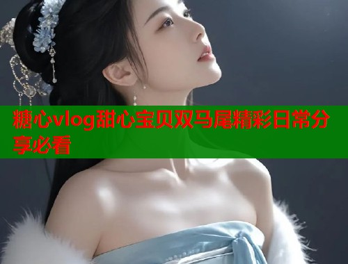 糖心vlog甜心宝贝双马尾精彩日常分享必看