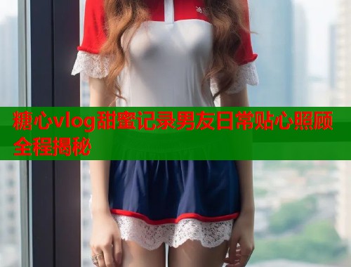 糖心vlog甜蜜记录男友日常贴心照顾全程揭秘