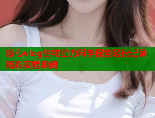 糖心vlog生物助力科学探索轻松记录精彩实验瞬间