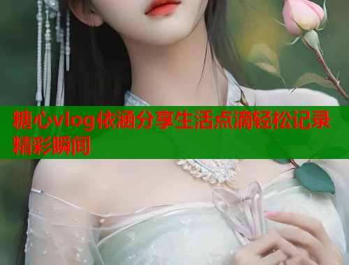糖心vlog依涵分享生活点滴轻松记录精彩瞬间