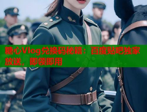 糖心Vlog兑换码秘籍：百度贴吧独家放送，即领即用