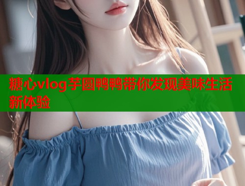 糖心vlog芋圆鸭鸭带你发现美味生活新体验