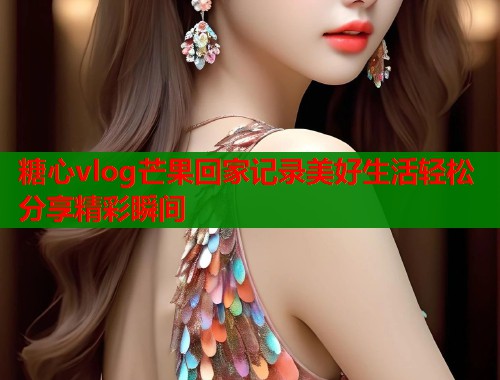 糖心vlog芒果回家记录美好生活轻松分享精彩瞬间