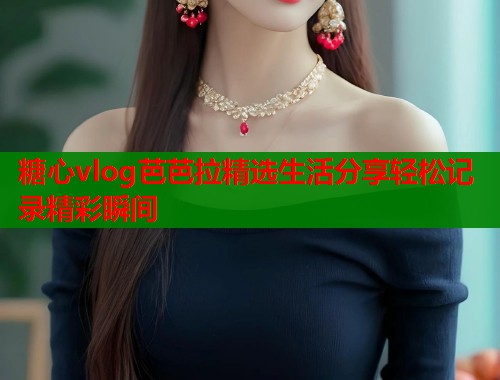 糖心vlog芭芭拉精选生活分享轻松记录精彩瞬间