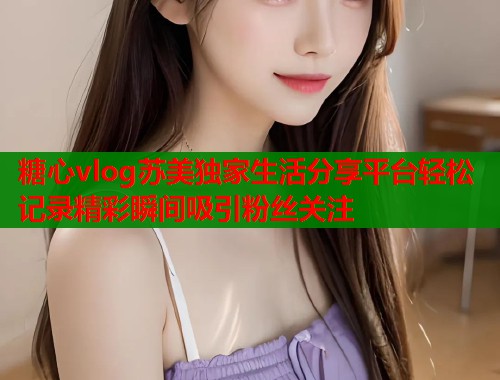 糖心vlog苏美独家生活分享平台轻松记录精彩瞬间吸引粉丝关注