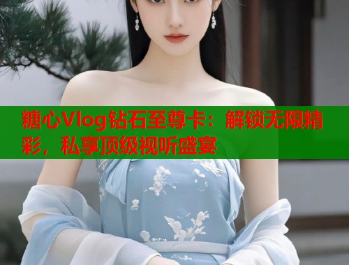 糖心Vlog钻石至尊卡：解锁无限精彩，私享顶级视听盛宴