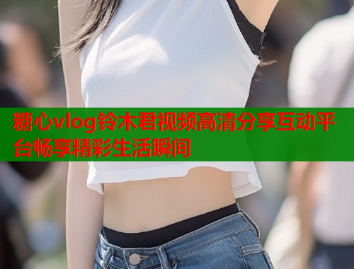 糖心vlog铃木君视频高清分享互动平台畅享精彩生活瞬间